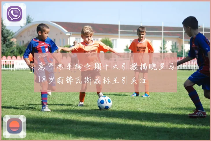 意甲冬季转会期十大引援揭晓罗马18岁前锋瓦斯成标王引关注