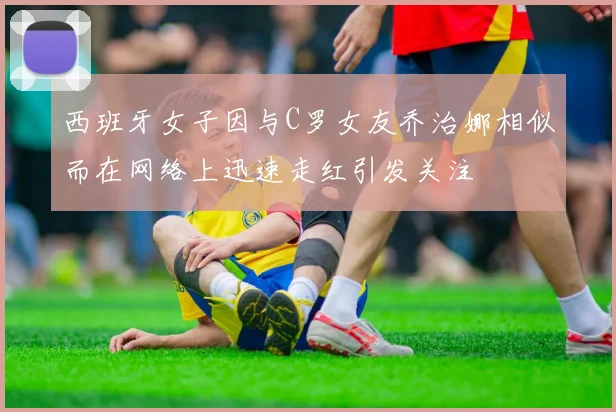 西班牙女子因与C罗女友乔治娜相似而在网络上迅速走红引发关注