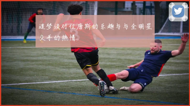 追梦谈对位唐斯的乐趣与与全明星交手的热情