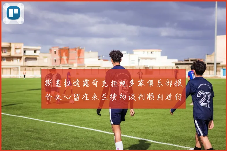 斯基拉透露奇克拒绝多家俱乐部报价决心留在米兰续约谈判顺利进行