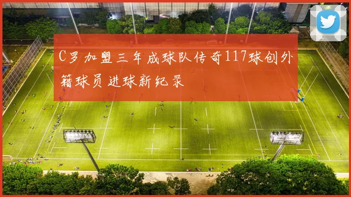 C罗加盟三年成球队传奇117球创外籍球员进球新纪录
