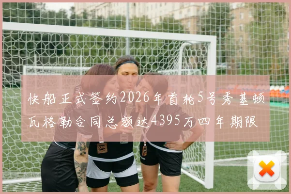快船正式签约2026年首轮5号秀基顿瓦格勒合同总额达4395万四年期限