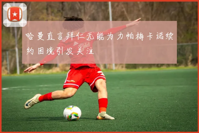 哈曼直言拜仁无能为力帕梅卡诺续约困境引发关注