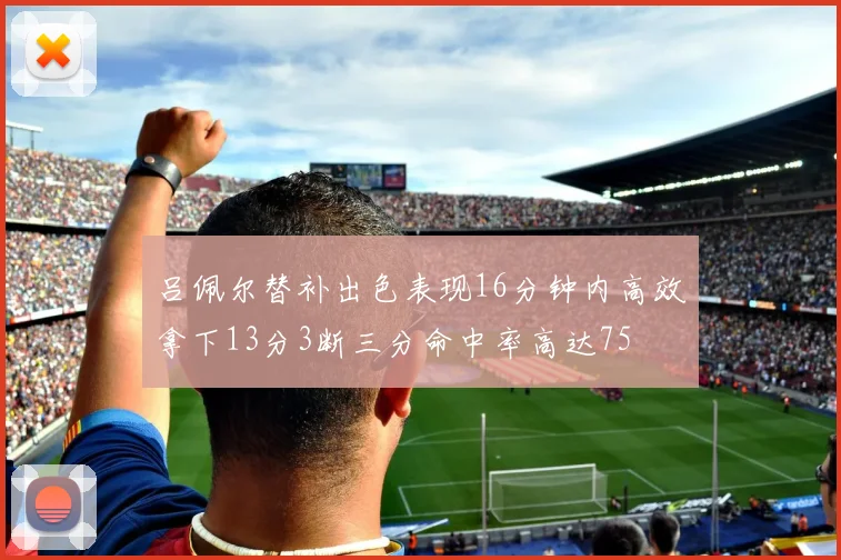 吕佩尔替补出色表现16分钟内高效拿下13分3断三分命中率高达75
