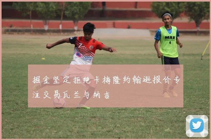 掘金坚定拒绝卡梅隆约翰逊报价专注交易瓦兰与纳吉