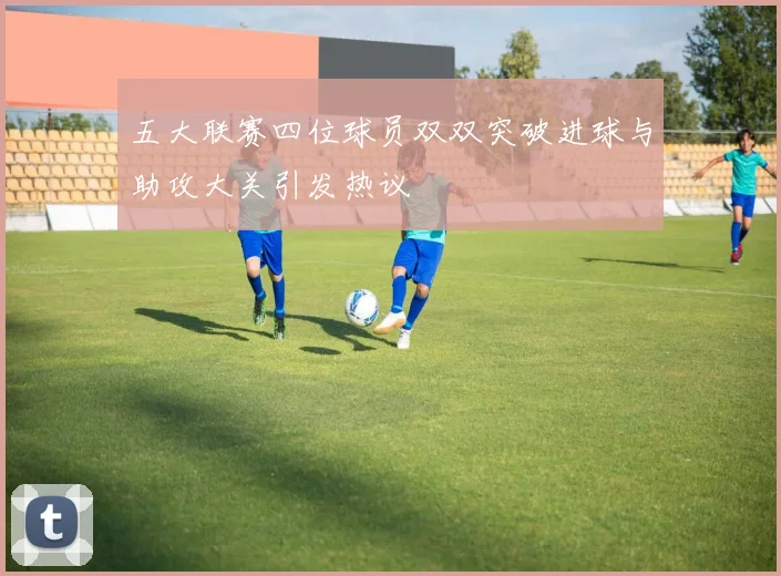 五大联赛四位球员双双突破进球与助攻大关引发热议