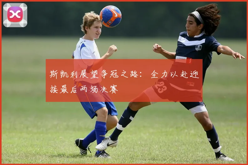 斯凯利展望争冠之路：全力以赴迎接最后两场决赛