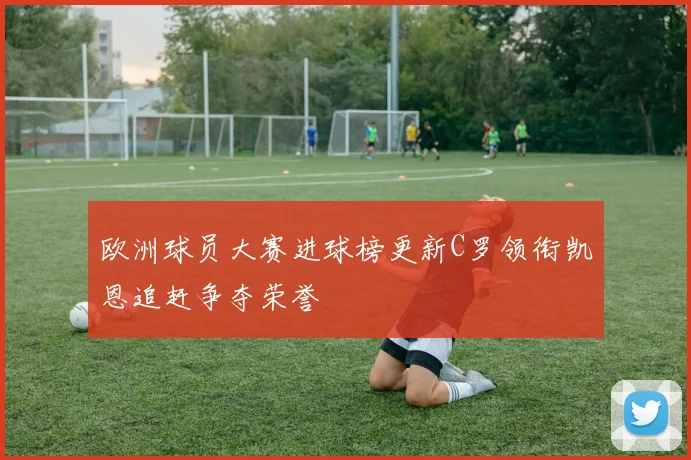 欧洲球员大赛进球榜更新C罗领衔凯恩追赶争夺荣誉