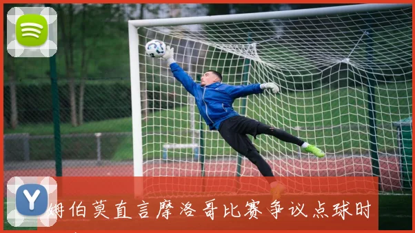 姆伯莫直言摩洛哥比赛争议点球时刻赛后坦言球队面临挑战