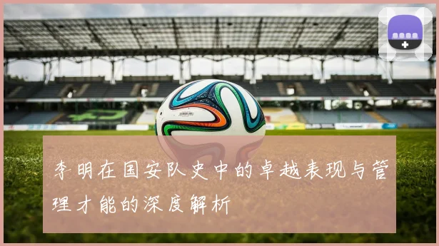 李明在国安队史中的卓越表现与管理才能的深度解析