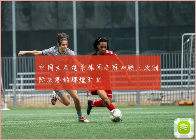 中国女足绝杀韩国夺冠回顾上次洲际决赛的辉煌时刻