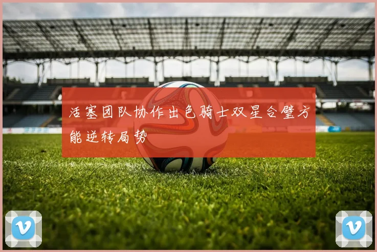 活塞团队协作出色骑士双星合璧方能逆转局势