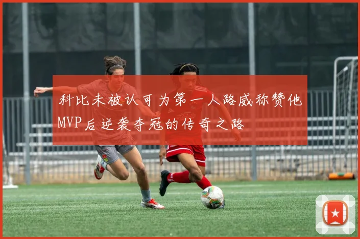 科比未被认可为第一人路威称赞他MVP后逆袭夺冠的传奇之路