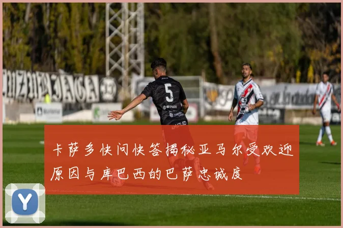 卡萨多快问快答揭秘亚马尔受欢迎原因与库巴西的巴萨忠诚度