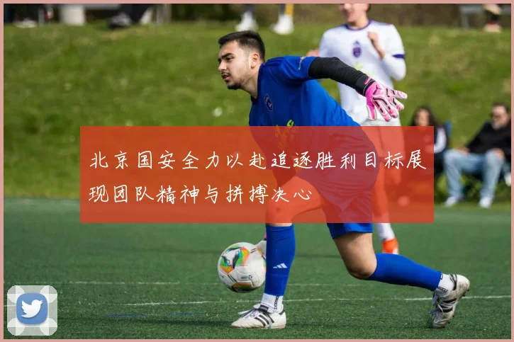 北京国安全力以赴追逐胜利目标展现团队精神与拼搏决心