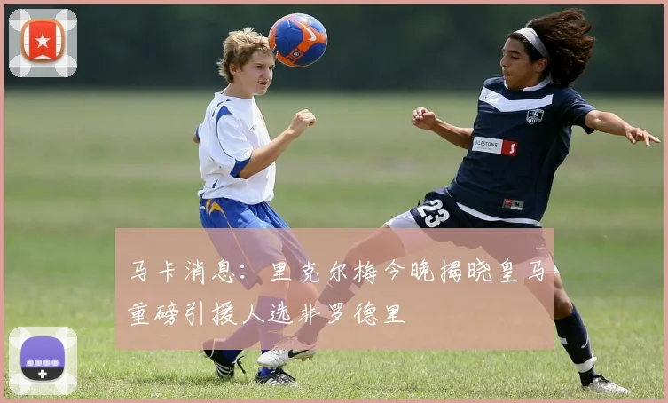 马卡消息：里克尔梅今晚揭晓皇马重磅引援人选非罗德里