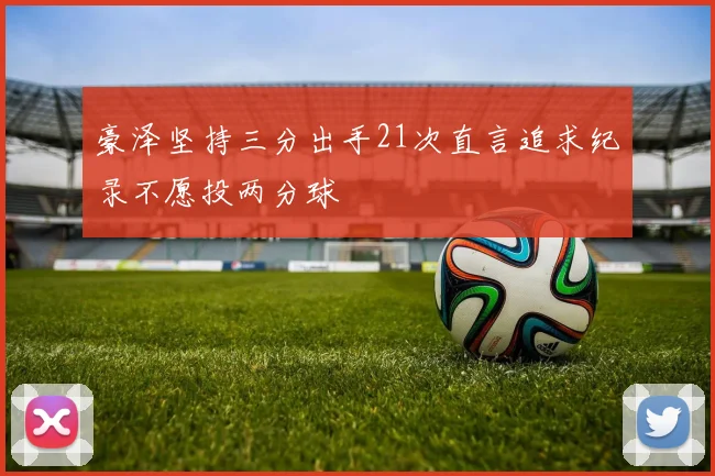 豪泽坚持三分出手21次直言追求纪录不愿投两分球