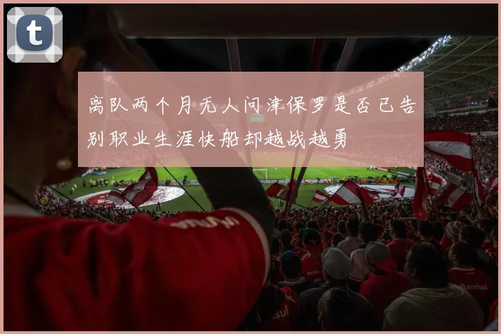 离队两个月无人问津保罗是否已告别职业生涯快船却越战越勇