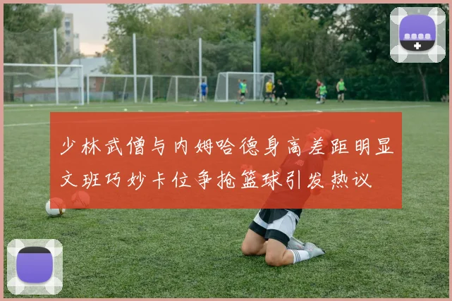 少林武僧与内姆哈德身高差距明显文班巧妙卡位争抢篮球引发热议