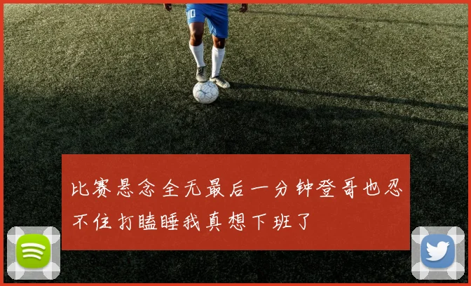 比赛悬念全无最后一分钟登哥也忍不住打瞌睡我真想下班了