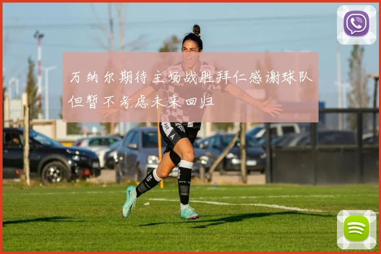 万纳尔期待主场战胜拜仁感谢球队但暂不考虑未来回归