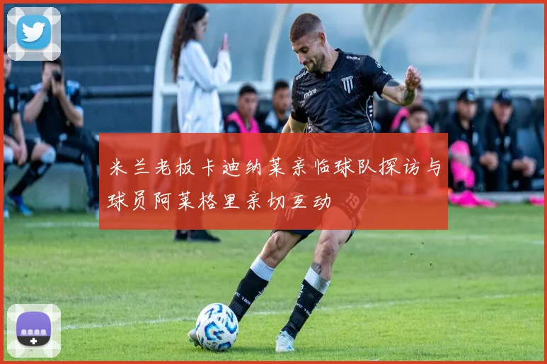 米兰老板卡迪纳莱亲临球队探访与球员阿莱格里亲切互动