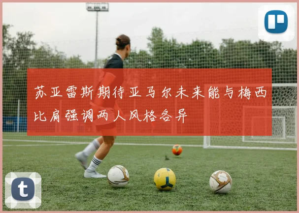 苏亚雷斯期待亚马尔未来能与梅西比肩强调两人风格各异