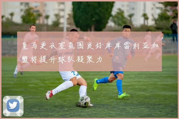 皇马更衣室氛围良好库库雷利亚加盟将提升球队凝聚力