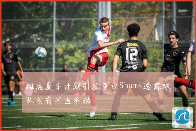 雄鹿夏季计划引发争议Shams透露球队或有不当举动