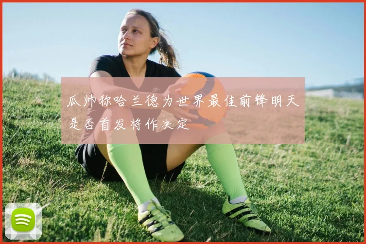 瓜帅称哈兰德为世界最佳前锋明天是否首发将作决定