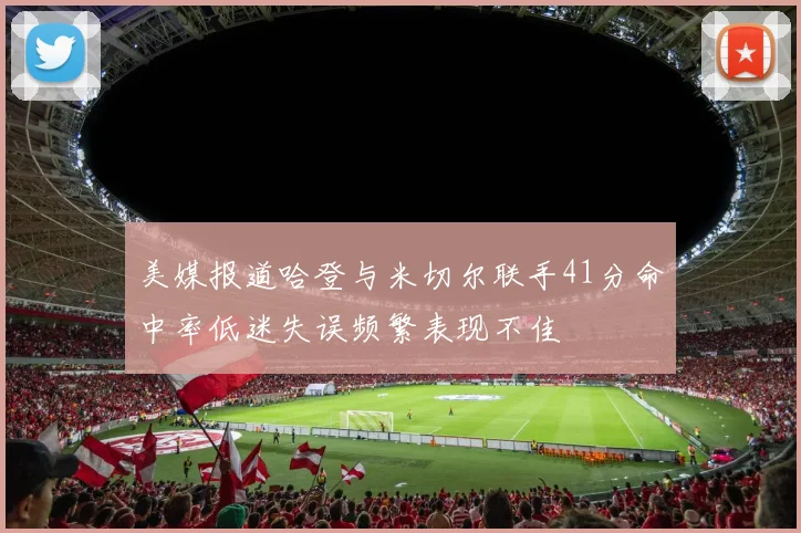 美媒报道哈登与米切尔联手41分命中率低迷失误频繁表现不佳