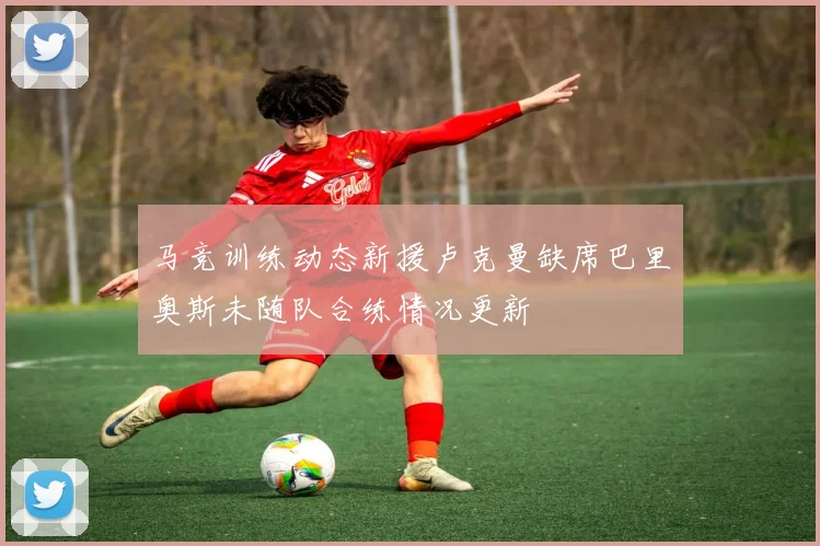 马竞训练动态新援卢克曼缺席巴里奥斯未随队合练情况更新